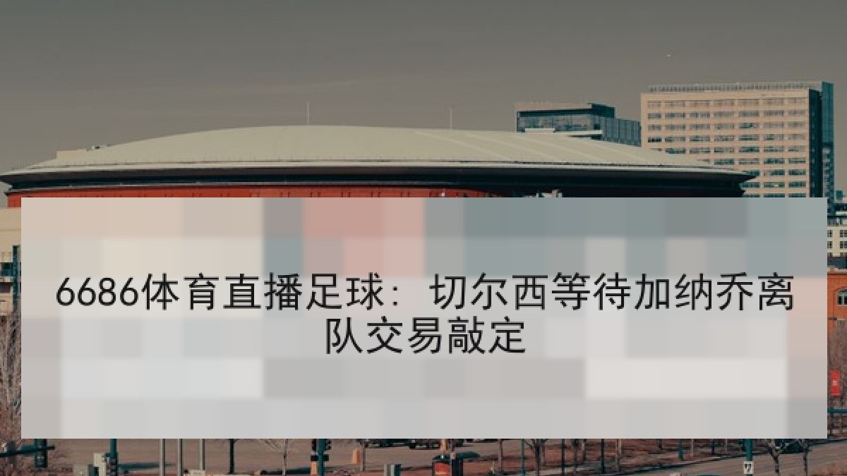 6686体育直播足球: 切尔西等待加纳乔离队交易敲定