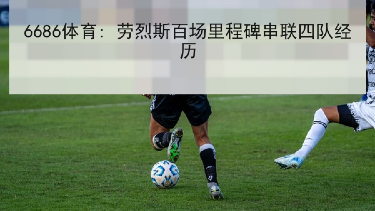 6686体育: 劳烈斯百场里程碑串联四队经历 6686体育: 劳烈斯百场里程碑串联四队经历