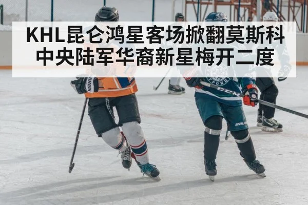 KHL昆仑鸿星客场掀翻莫斯科中央陆军华裔新星梅开二度